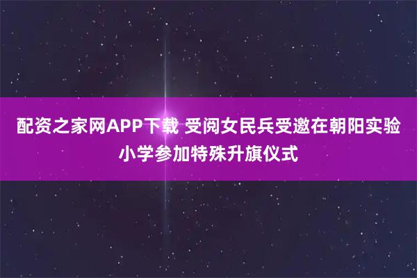 配资之家网APP下载 受阅女民兵受邀在朝阳实验小学参加特殊升旗仪式
