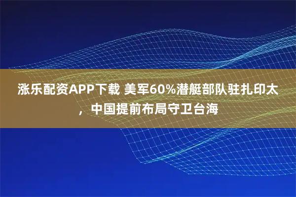 涨乐配资APP下载 美军60%潜艇部队驻扎印太，中国提前布局守卫台海