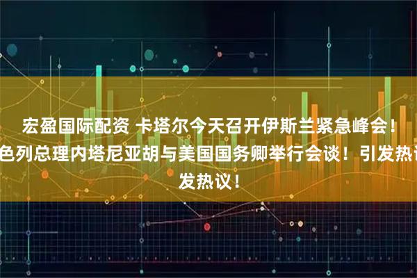 宏盈国际配资 卡塔尔今天召开伊斯兰紧急峰会！以色列总理内塔尼亚胡与美国国务卿举行会谈！引发热议！