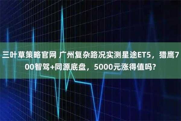 三叶草策略官网 广州复杂路况实测星途ET5，猎鹰700智驾+同源底盘，5000元涨得值吗?