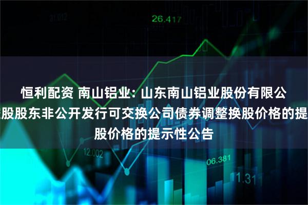 恒利配资 南山铝业: 山东南山铝业股份有限公司关于控股股东非公开发行可交换公司债券调整换股价格的提示性公告