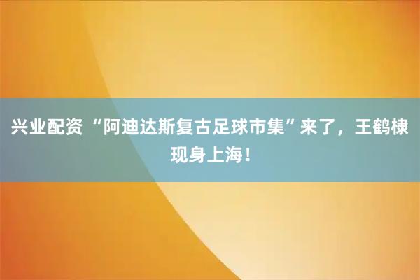 兴业配资 “阿迪达斯复古足球市集”来了，王鹤棣现身上海！