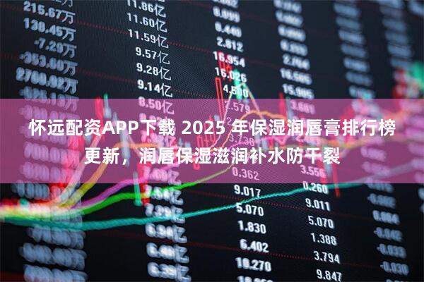 怀远配资APP下载 2025 年保湿润唇膏排行榜更新，润唇保湿滋润补水防干裂