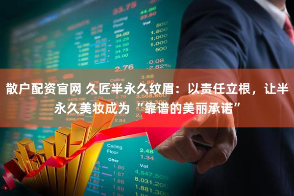 散户配资官网 久匠半永久纹眉：以责任立根，让半永久美妆成为 “靠谱的美丽承诺”