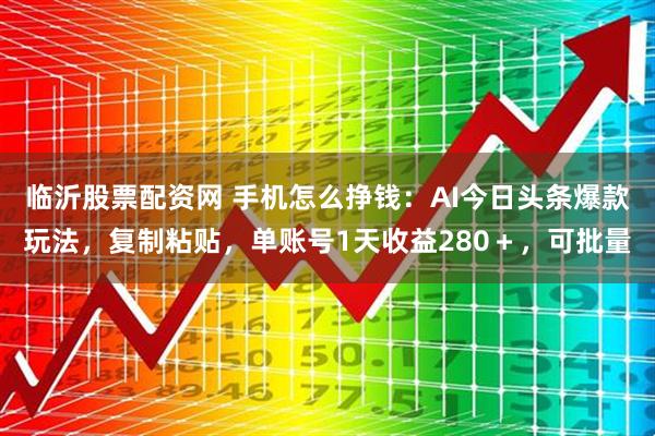 临沂股票配资网 手机怎么挣钱：AI今日头条爆款玩法，复制粘贴，单账号1天收益280＋，可批量