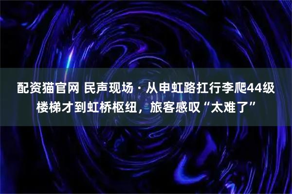 配资猫官网 民声现场 · 从申虹路扛行李爬44级楼梯才到虹桥枢纽，旅客感叹“太难了”