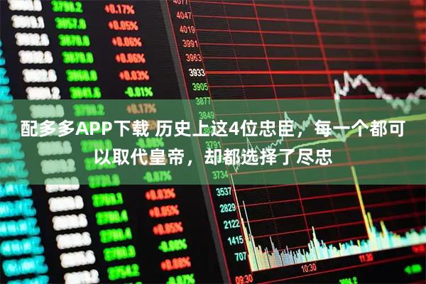 配多多APP下载 历史上这4位忠臣，每一个都可以取代皇帝，却都选择了尽忠