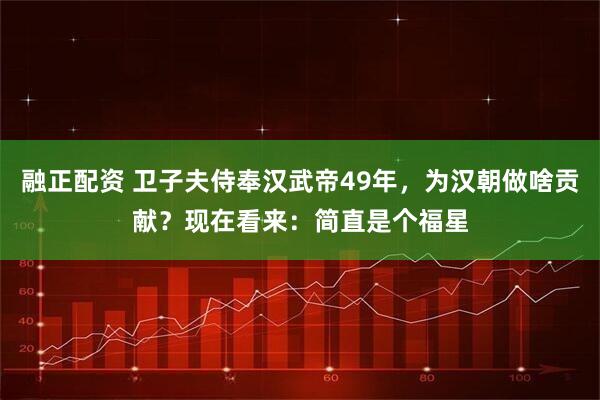 融正配资 卫子夫侍奉汉武帝49年，为汉朝做啥贡献？现在看来：简直是个福星