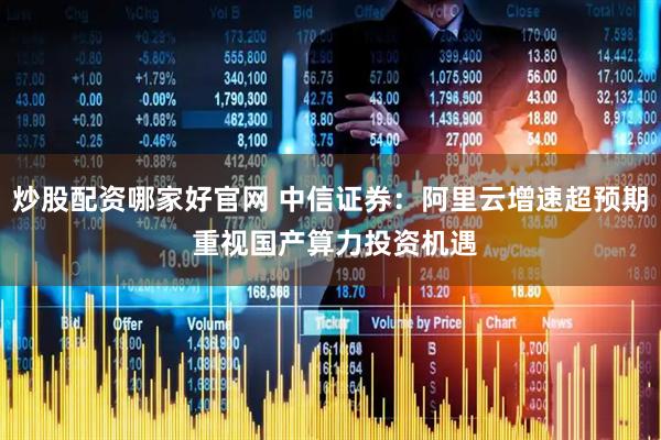 炒股配资哪家好官网 中信证券：阿里云增速超预期 重视国产算力投资机遇