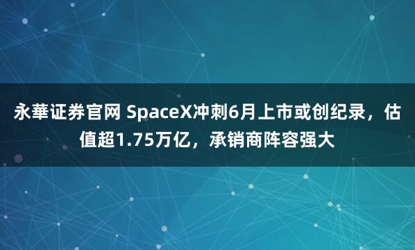 永華证券官网 SpaceX冲刺6月上市或创纪录，估值超1.75万亿，承销商阵容强大