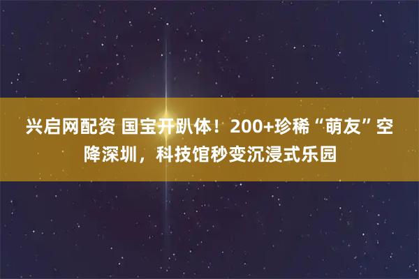 兴启网配资 国宝开趴体！200+珍稀“萌友”空降深圳，科技馆秒变沉浸式乐园