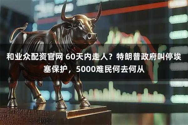 和业众配资官网 60天内走人?特朗普政府叫停埃塞保护,5000难民何去何从