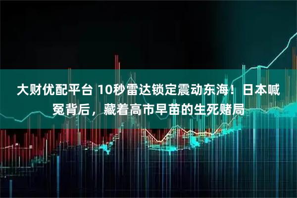 大财优配平台 10秒雷达锁定震动东海！日本喊冤背后，藏着高市早苗的生死赌局