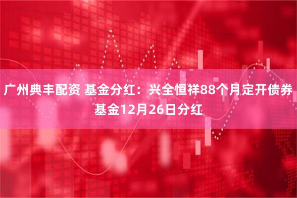 广州典丰配资 基金分红:兴全恒祥88个月定开债券基金12月26日分红