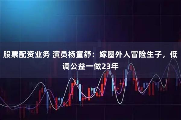 股票配资业务 演员杨童舒:嫁圈外人冒险生子,低调公益一做23年