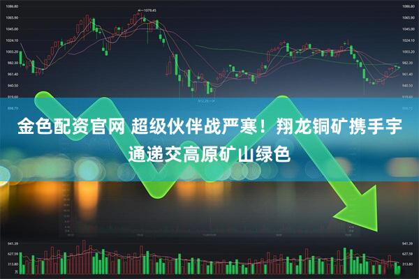 金色配资官网 超级伙伴战严寒!翔龙铜矿携手宇通递交高原矿山绿色