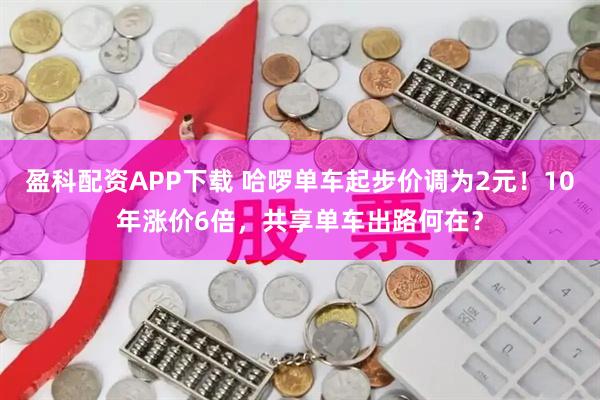 盈科配资APP下载 哈啰单车起步价调为2元！10年涨价6倍，共享单车出路何在？