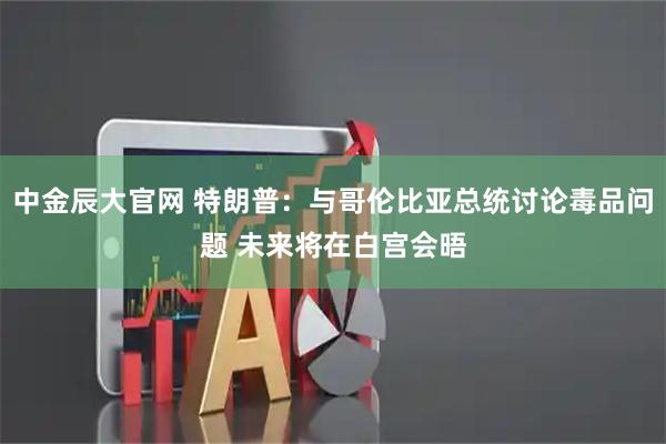中金辰大官网 特朗普：与哥伦比亚总统讨论毒品问题 未来将在白宫会晤