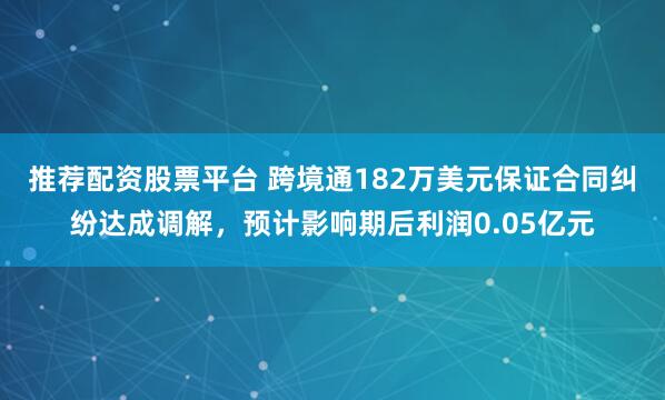 推荐配资股票平台 跨境通182万美元保证合同纠纷达成调解，预计影响期后利润0.05亿元