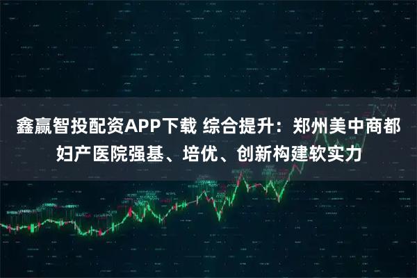 鑫赢智投配资APP下载 综合提升：郑州美中商都妇产医院强基、培优、创新构建软实力