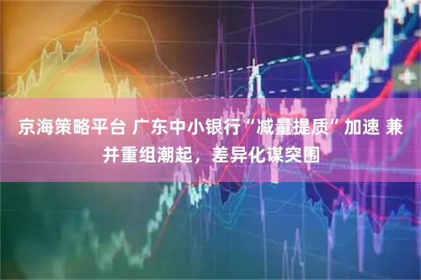 京海策略平台 广东中小银行“减量提质”加速 兼并重组潮起，差异化谋突围