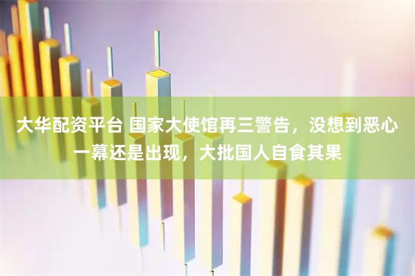 大华配资平台 国家大使馆再三警告，没想到恶心一幕还是出现，大批国人自食其果