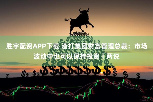 胜宇配资APP下载 渣打集团财富管理总裁：市场波动中也可以保持投资丨两说