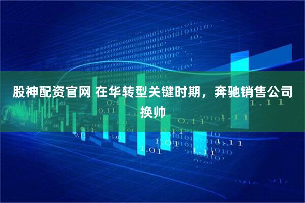 股神配资官网 在华转型关键时期，奔驰销售公司换帅