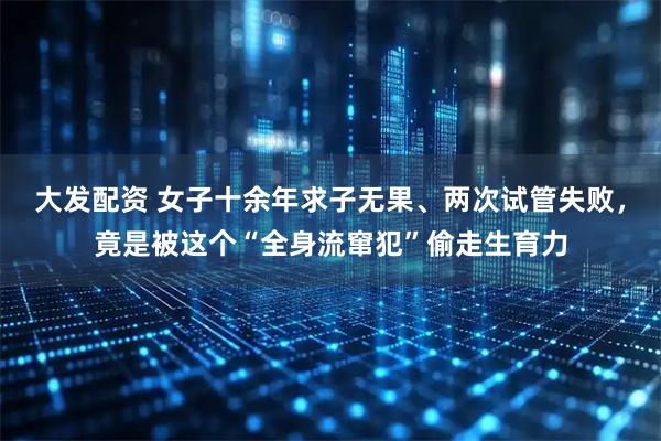 大发配资 女子十余年求子无果、两次试管失败，竟是被这个“全身流窜犯”偷走生育力
