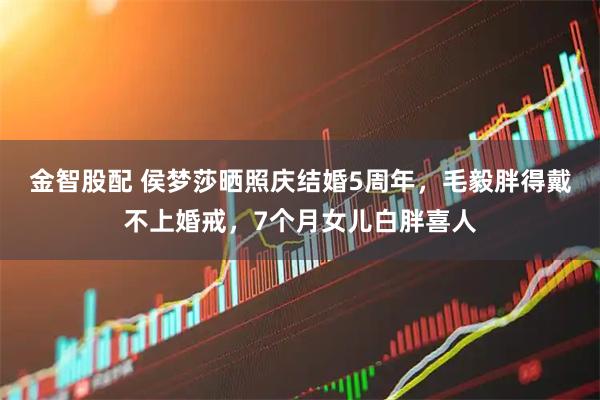 金智股配 侯梦莎晒照庆结婚5周年，毛毅胖得戴不上婚戒，7个月女儿白胖喜人