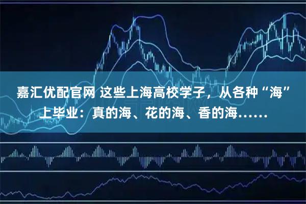 嘉汇优配官网 这些上海高校学子，从各种“海”上毕业：真的海、花的海、香的海……