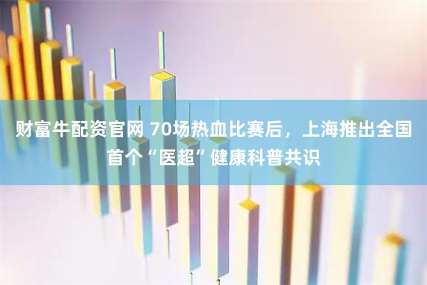 财富牛配资官网 70场热血比赛后，上海推出全国首个“医超”健康科普共识