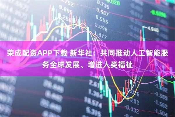 荣成配资APP下载 新华社：共同推动人工智能服务全球发展、增进人类福祉