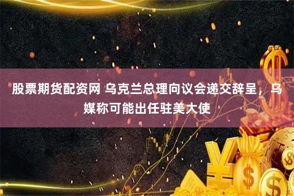 股票期货配资网 乌克兰总理向议会递交辞呈，乌媒称可能出任驻美大使