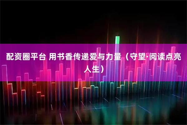 配资圈平台 用书香传递爱与力量（守望·阅读点亮人生）