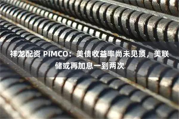 祥龙配资 PIMCO：美债收益率尚未见顶，美联储或再加息一到两次